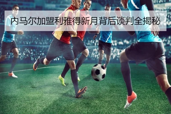 内马尔加盟利雅得新月背后谈判全揭秘
